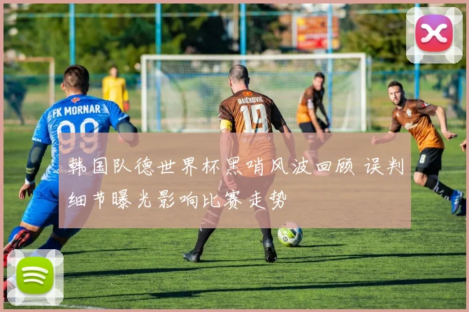 韩国队德世界杯黑哨风波回顾 误判细节曝光影响比赛走势