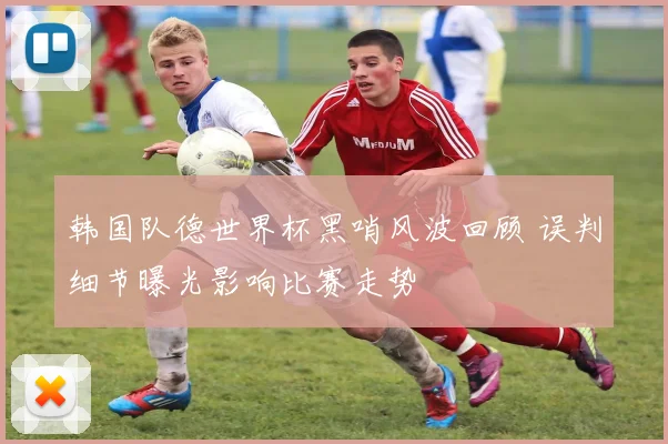 韩国队德世界杯黑哨风波回顾 误判细节曝光影响比赛走势