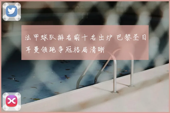 法甲球队排名前十名出炉 巴黎圣日耳曼领跑争冠格局清晰