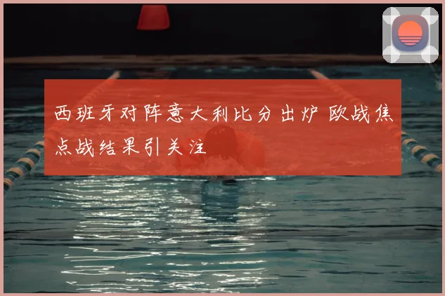 西班牙对阵意大利比分出炉 欧战焦点战结果引关注