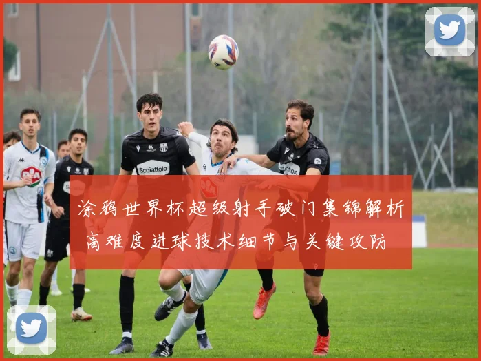 涂鸦世界杯超级射手破门集锦解析 高难度进球技术细节与关键攻防