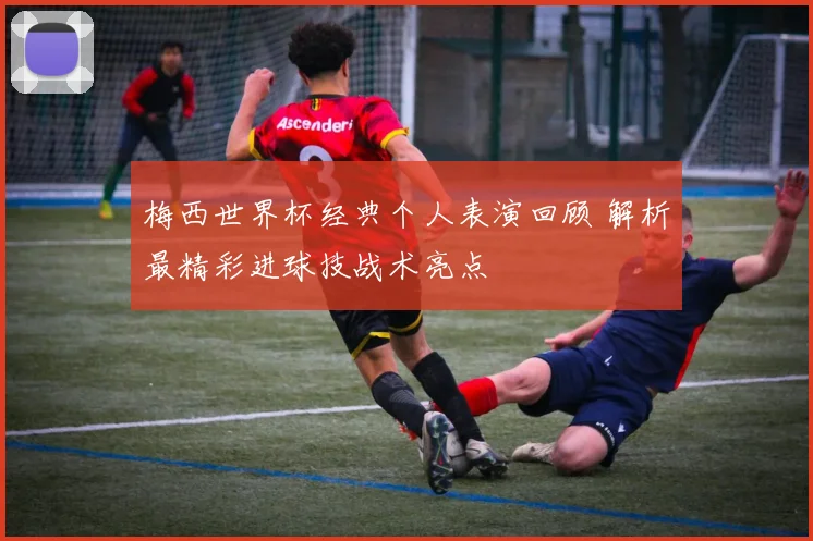 梅西世界杯经典个人表演回顾 解析最精彩进球技战术亮点