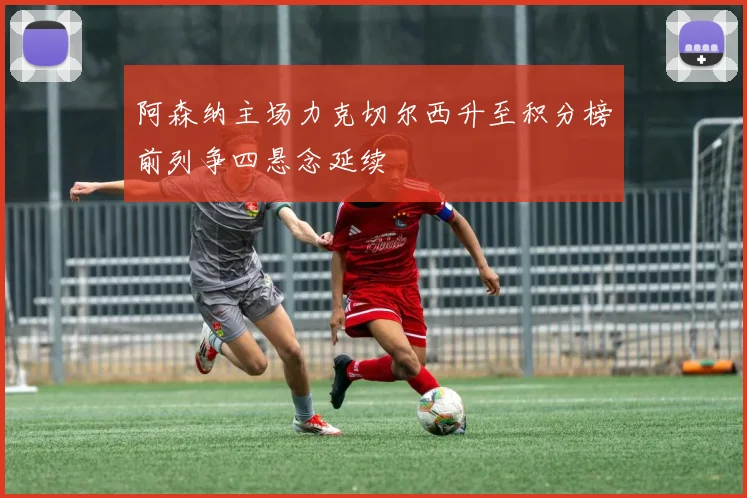 阿森纳主场力克切尔西升至积分榜前列争四悬念延续