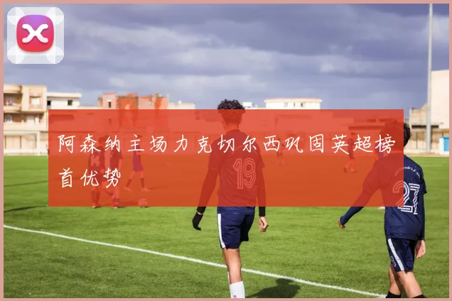 阿森纳主场力克切尔西巩固英超榜首优势