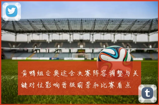 黄鸭组合奥运会决赛阵容调整与关键对位影响晋级前景和比赛看点