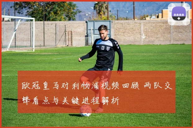 欧冠皇马对利物浦视频回顾 两队交锋看点与关键进程解析