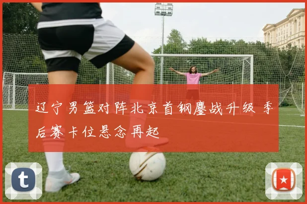 辽宁男篮对阵北京首钢鏖战升级 季后赛卡位悬念再起