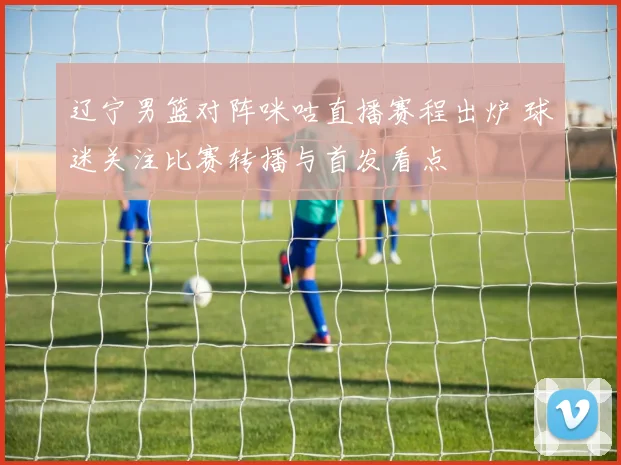 辽宁男篮对阵咪咕直播赛程出炉 球迷关注比赛转播与首发看点