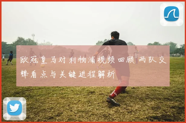 欧冠皇马对利物浦视频回顾 两队交锋看点与关键进程解析