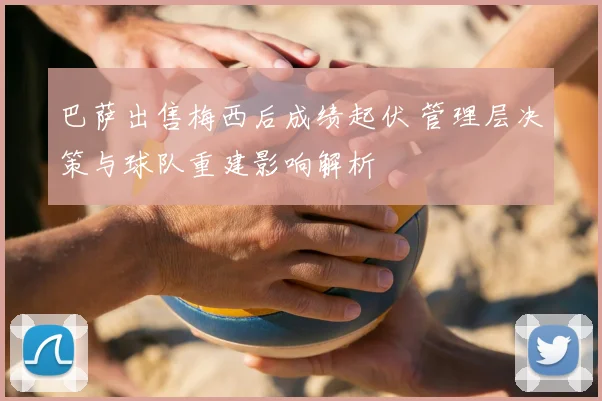 巴萨出售梅西后成绩起伏 管理层决策与球队重建影响解析