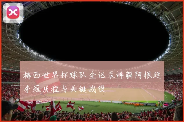 梅西世界杯球队全记录详解阿根廷夺冠历程与关键战役