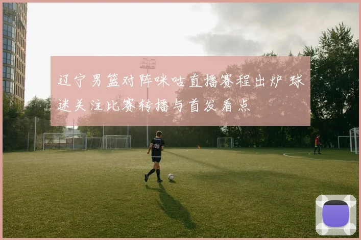 辽宁男篮对阵咪咕直播赛程出炉 球迷关注比赛转播与首发看点