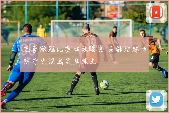 巴萨欧冠比赛回放曝光 关键进球与防守失误成复盘焦点