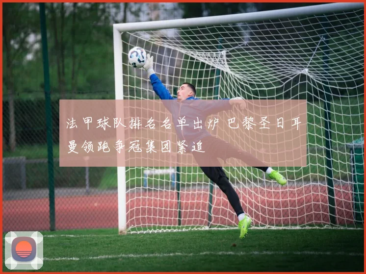 法甲球队排名名单出炉 巴黎圣日耳曼领跑争冠集团紧追