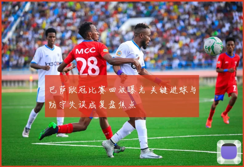 巴萨欧冠比赛回放曝光 关键进球与防守失误成复盘焦点