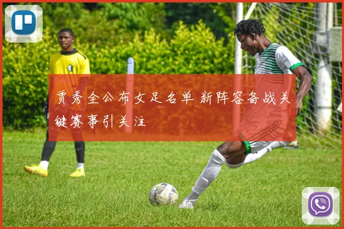 贾秀全公布女足名单 新阵容备战关键赛事引关注