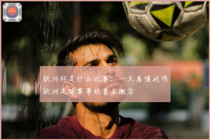 欧洲杯是什么比赛:一文看懂这项欧洲足球赛事的基本概念