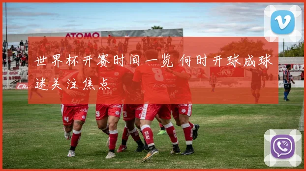 世界杯开赛时间一览 何时开球成球迷关注焦点