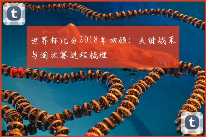 世界杯比分2018年回顾：关键战果与淘汰赛进程梳理