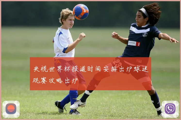 央视世界杯报道时间安排出炉球迷观赛攻略出炉