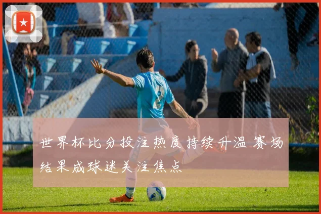 世界杯比分投注热度持续升温 赛场结果成球迷关注焦点