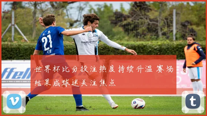 世界杯比分投注热度持续升温 赛场结果成球迷关注焦点