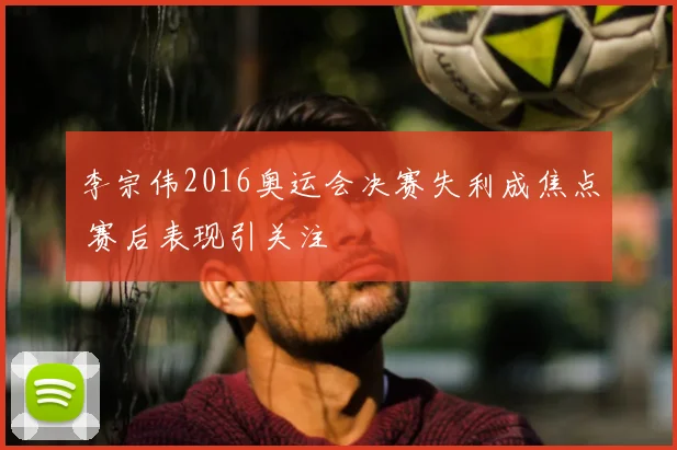 李宗伟2016奥运会决赛失利成焦点 赛后表现引关注